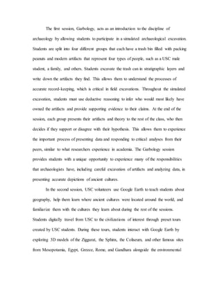 The first session, Garbology, acts as an introduction to the discipline of
archaeology by allowing students to participate in a simulated archaeological excavation.
Students are split into four different groups that each have a trash bin filled with packing
peanuts and modern artifacts that represent four types of people, such as a USC male
student, a family, and others. Students excavate the trash can in stratigraphic layers and
write down the artifacts they find. This allows them to understand the processes of
accurate record-keeping, which is critical in field excavations. Throughout the simulated
excavation, students must use deductive reasoning to infer who would most likely have
owned the artifacts and provide supporting evidence to their claims. At the end of the
session, each group presents their artifacts and theory to the rest of the class, who then
decides if they support or disagree with their hypothesis. This allows them to experience
the important process of presenting data and responding to critical analyses from their
peers, similar to what researchers experience in academia. The Garbology session
provides students with a unique opportunity to experience many of the responsibilities
that archaeologists have, including careful excavation of artifacts and analyzing data, in
presenting accurate depictions of ancient cultures.
In the second session, USC volunteers use Google Earth to teach students about
geography, help them learn where ancient cultures were located around the world, and
familiarize them with the cultures they learn about during the rest of the sessions.
Students digitally travel from USC to the civilizations of interest through preset tours
created by USC students. During these tours, students interact with Google Earth by
exploring 3D models of the Ziggurat, the Sphinx, the Coliseum, and other famous sites
from Mesopotamia, Egypt, Greece, Rome, and Gandhara alongside the environmental
 