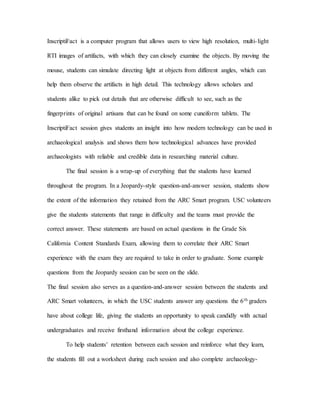 InscriptiFact is a computer program that allows users to view high resolution, multi-light
RTI images of artifacts, with which they can closely examine the objects. By moving the
mouse, students can simulate directing light at objects from different angles, which can
help them observe the artifacts in high detail. This technology allows scholars and
students alike to pick out details that are otherwise difficult to see, such as the
fingerprints of original artisans that can be found on some cuneiform tablets. The
InscriptiFact session gives students an insight into how modern technology can be used in
archaeological analysis and shows them how technological advances have provided
archaeologists with reliable and credible data in researching material culture.
The final session is a wrap-up of everything that the students have learned
throughout the program. In a Jeopardy-style question-and-answer session, students show
the extent of the information they retained from the ARC Smart program. USC volunteers
give the students statements that range in difficulty and the teams must provide the
correct answer. These statements are based on actual questions in the Grade Six
California Content Standards Exam, allowing them to correlate their ARC Smart
experience with the exam they are required to take in order to graduate. Some example
questions from the Jeopardy session can be seen on the slide.
The final session also serves as a question-and-answer session between the students and
ARC Smart volunteers, in which the USC students answer any questions the 6th graders
have about college life, giving the students an opportunity to speak candidly with actual
undergraduates and receive firsthand information about the college experience.
To help students’ retention between each session and reinforce what they learn,
the students fill out a worksheet during each session and also complete archaeology-
 