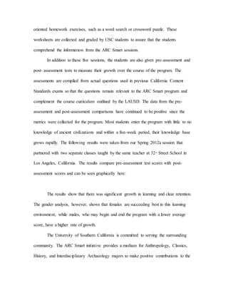 oriented homework exercises, such as a word search or crossword puzzle. These
worksheets are collected and graded by USC students to assure that the students
comprehend the information from the ARC Smart sessions.
In addition to these five sessions, the students are also given pre-assessment and
post- assessment tests to measure their growth over the course of the program. The
assessments are compiled from actual questions used in previous California Content
Standards exams so that the questions remain relevant to the ARC Smart program and
complement the course curriculum outlined by the LAUSD. The data from the pre-
assessment and post-assessment comparisons have continued to be positive since the
metrics were collected for the program. Most students enter the program with little to no
knowledge of ancient civilizations and within a five-week period, their knowledge base
grows rapidly. The following results were taken from our Spring 2012a session that
partnered with two separate classes taught by the same teacher at 32nd
Street School in
Los Angeles, California. The results compare pre-assessment test scores with post-
assessment scores and can be seen graphically here:
The results show that there was significant growth in learning and clear retention.
The gender analysis, however, shows that females are succeeding best in this learning
environment, while males, who may begin and end the program with a lower average
score, have a higher rate of growth.
The University of Southern California is committed to serving the surrounding
community. The ARC Smart initiative provides a medium for Anthropology, Classics,
History, and Interdisciplinary Archaeology majors to make positive contributions to the
 