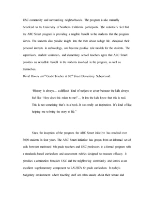 USC community and surrounding neighborhoods. The program is also mutually
beneficial to the University of Southern California participants. The volunteers feel that
the ARC Smart program is providing a tangible benefit to the students that the program
serves. The students also provide insight into the truth about college life, showcase their
personal interests in archaeology, and become positive role models for the students. The
supervisors, student volunteers, and elementary school teachers agree that ARC Smart
provides an incredible benefit to the students involved in the program, as well as
themselves.
David Owens a 6th Grade Teacher at 96th Street Elementary School said:
“History is always… a difficult kind of subject to cover because the kids always
feel like ‘How does this relate to me?’… It lets the kids know that this is real.
This is not something that’s in a book. It was really an inspiration. It’s kind of like
helping me to bring the story to life.”
Since the inception of the program, the ARC Smart initiative has reached over
3000 students in four years. The ARC Smart initiative has grown from an informal set of
calls between motivated 6th grade teachers and USC professors to a formal program with
a standards-based curriculum and assessment rubrics designed to measure efficacy. It
provides a connection between USC and the neighboring community and serves as an
excellent supplementary component to LAUSD's 6th
grade curriculum. In today's
budgetary environment where teaching staff are often unsure about their tenure and
 