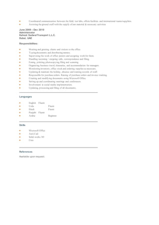  Coordinated communication between the field, test labs, offsitefacilities and international teams/suppliers
 Assisting theground staff with the supply of raw material & necessary activities
June 2009 – Dec 2010
Administrator
Kahoot SadwalTransport L.L.C.
Dubai, UAE
Responsibilities:
 Meeting and greeting clients and visitors to the office.
 Typingdocuments and distributing memos.
 Supervising the work of office juniors and assigning work for them.
 Handling incoming / outgoing calls, correspondence and filing.
 Faxing, printing, photocopying, filing and scanning.
 Organizing business travel, itineraries, and accommodation for managers.
 Monitoring inventory, office stock and ordering supplies as necessary.
 Updating & maintain the holiday, absence and training records of staff.
 Responsible for purchaseorders. Raising of purchase orders and invoice tracking.
 Creating and modifying documents using Microsoft Office.
 Setting up and coordinating meetings and conferences.
 Involvement in social media implementation.
 Updating, processing and filing of all documents.
Languages
 English Fluent
 Urdu Fluent
 Hindi Fluent
 Punjabi Fluent
 Arabic Beginner.
Skills
 Microsoft Office
 Auto Cad
 Solid works 3D
 Creo
References
Available upon request.
 
