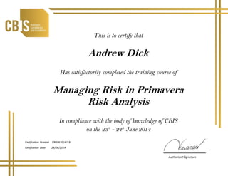 23/6/201423/6/2014
This is to certify that
Andrew Dick
Has satisfactorily completed the training course of
Managing Risk in Primavera
Risk Analysis
In compliance with the body of knowledge of CBIS
on the 23th
- 24th
June 2014
Certification Number CBIS062014/19
Certification Date 24/06/2014
AuthorisedSignature
 