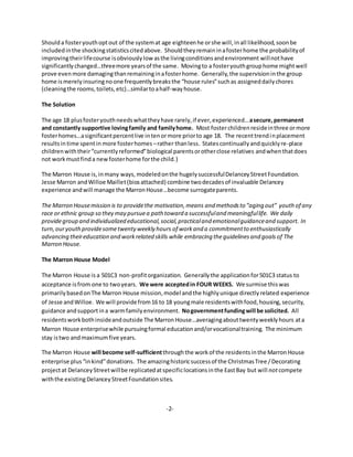 Shoulda fosteryouthoptout of the systemat age eighteenhe orshe will,inall likelihood,soonbe
includedinthe shockingstatisticscitedabove. Shouldtheyremaininafosterhome the probabilityof
improvingtheirlifecourse isobviouslylow asthe livingconditionsandenvironment willnothave
significantly changed…threemore yearsof the same. Movingto a fosteryouthgrouphome mightwell
prove evenmore damagingthanremaininginafosterhome. Generally,the supervisioninthe group
home ismerelyinsuringnoone frequentlybreaksthe “house rules”suchas assigneddailychores
(cleaningthe rooms,toilets,etc)…similartoahalf-wayhouse.
The Solution
The age 18 plusfosteryouthneedswhattheyhave rarely,if ever,experienced…asecure,permanent
and constantly supportive lovingfamily and familyhome. Most fosterchildrenresideinthree ormore
fosterhomes…asignificantpercentlive intenormore priorto age 18. The recenttrendinplacement
resultsintime spentin more fosterhomes –rather thanless. Statescontinuallyandquicklyre-place
childrenwiththeir“currentlyreformed”biological parentsorotherclose relatives andwhenthatdoes
not workmustfinda newfosterhome forthe child.)
The Marron House is,inmany ways, modeledonthe hugelysuccessfulDelanceyStreetFoundation.
Jesse Marron andWilloe Maillet(biosattached) combine twodecadesof invaluable Delancey
experience andwill manage the MarronHouse…become surrogateparents.
The Marron Housemission is to providethe motivation,means and methodsto ”aging out” youth of any
race or ethnic group so they may pursuea path toward a successfuland meaningfullife. We daily
providegroup and individualized educational,social,practicaland emotionalguidanceand support. In
turn,ouryouthprovidesometwentyweekly hours of workand a commitmentto enthusiastically
advancing theireducation and workrelated skills while embracing theguidelines and goals of The
Marron House.
The Marron House Model
The Marron House is a 501C3 non-profitorganization. Generallythe applicationfor501C3 status to
acceptance isfrom one to twoyears. We were acceptedin FOUR WEEKS. We surmise thiswas
primarilybasedonThe Marron House mission,model andthe highlyunique directlyrelated experience
of Jesse andWilloe. We will providefrom16 to 18 youngmale residentswithfood,housing,security,
guidance andsupportina warmfamilyenvironment. Nogovernmentfundingwill be solicited. All
residentsworkbothinsideandoutside The MarronHouse…averagingabouttwentyweeklyhours ata
Marron House enterprisewhile pursuingformal educationand/orvocationaltraining. The minimum
stay istwo andmaximumfive years.
The Marron House will become self-sufficientthroughthe workof the residentsinthe MarronHouse
enterprise plus“inkind”donations. The amazinghistoricsuccessof the ChristmasTree /Decorating
projectat DelanceyStreetwillbe replicatedatspecificlocationsinthe EastBay but will notcompete
withthe existingDelanceyStreetFoundationsites.
-2-
 