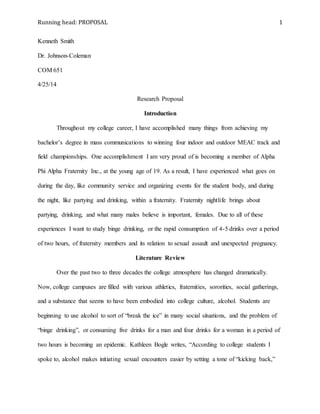 Running head: PROPOSAL 1
Kenneth Smith
Dr. Johnson-Coleman
COM 651
4/25/14
Research Proposal
Introduction
Throughout my college career, I have accomplished many things from achieving my
bachelor’s degree in mass communications to winning four indoor and outdoor MEAC track and
field championships. One accomplishment I am very proud of is becoming a member of Alpha
Phi Alpha Fraternity Inc., at the young age of 19. As a result, I have experienced what goes on
during the day, like community service and organizing events for the student body, and during
the night, like partying and drinking, within a fraternity. Fraternity nightlife brings about
partying, drinking, and what many males believe is important, females. Due to all of these
experiences I want to study binge drinking, or the rapid consumption of 4-5 drinks over a period
of two hours, of fraternity members and its relation to sexual assault and unexpected pregnancy.
Literature Review
Over the past two to three decades the college atmosphere has changed dramatically.
Now, college campuses are filled with various athletics, fraternities, sororities, social gatherings,
and a substance that seems to have been embodied into college culture, alcohol. Students are
beginning to use alcohol to sort of “break the ice” in many social situations, and the problem of
“binge drinking”, or consuming five drinks for a man and four drinks for a woman in a period of
two hours is becoming an epidemic. Kathleen Bogle writes, “According to college students I
spoke to, alcohol makes initiating sexual encounters easier by setting a tone of “kicking back,”
 