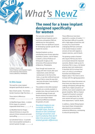 Issue 20
What’s NewZan educational service from Zimmer
The outcomes achieved with
standard femoral implants used in
total knee arthroplasty (TKA) are
satisfactory for most patients,
however there are significant reasons
for developing a gender specific knee
implant for women.
Standard implants can be a
contributing cause of post-operative
morbidity in women, said Dr Robert
E. Booth Jr, Clinical Professor of
Orthopaedic Surgery at the
University of Pennsylvania School
of Medicine, Philadelphia.
“Even though most women are
happy with their results after joint
replacement, some still have
residual pain in the front of the
knee…or say their artificial knee just
doesn’t feel or move the way their
own knee did when it was healthy,”
said Dr Robert Booth.
The problem is that while standard
implants are currently available in
variable sizes, they are based on the
combined average of male and
female anatomy that doesn’t take
into account shape-related
anatomical differences between
the genders, he said.
Standard implants are
currently available in
variable sizes, but are
based on the combined
average of women and
men’s anatomy that don’t
take into account shape-
related gender differences
These differences have been
reported in a number of studies1,2,3,4,5
but have been difficult to quantify
with a high degree of precision and
accuracy. As a result women
undergoing TKA have continued
to be treated simply as smaller
versions of men with regards to
implant selection, said Dr Booth.
The growing number of women
who require TKA has also led to
an increased demand for improved
outcomes. Women made up 58.1%
of primary TKA in 2004-5, the fastest
growing major joint replacement
in Australia (18.1% increase from
2002-3 to 2004-5), according to
Australian Joint Replacement
Registry data.6 This trend is set to
increase with the ageing population.
Research also shows that women are
three times less likely than men to
undergo arthroplasty although they
suffer from a higher prevalence of
arthritis, more severe symptoms and
greater disability.7
With an implant
“shaped to fit women’s anatomy”
there is an expectation that “far
more women will want to consider
knee replacement,” said Dr. Booth.
In addition, a better fitting implant
may require fewer intraoperative
adjustments to accommodate
anatomical differences, contributing
to reduced operating time.
In this issue
The need for a knee implant
designed specifically for women ..... 1
Best of both worlds - The Zimmer
Gender Solutions High-Flex Knee ....2
Three distinct differences
in shape .........................................2
(1) Modified Aspect Ratio – to better
fit the shape of a woman’s
trapezoidal distal femur............. 2 - 3
(2) Modified Anterior Flange –
reduced thickness to equal the
amount of bone removed and avoid
overstuffing ....................................4
(3) Lateralised Sulcus – to provide
more natural patella tracking for a
woman’s greater Q-angle ................4
The need for a knee implant
designed specifically
for women
Dr Robert E. Booth Jr. MD
Clinical Professor of Orthopaedic Surgery
at the University of Pennsylvania,
School of Medicine, Philadelphia
 