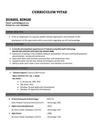 CURRICULUM VITAE
SUSHIL SINGH
Email: sushils943@gmail.com
Mobile No: (+91) 7042928629
CAREER OBJECTIVE:
 To be an integral part of a reputed, growth oriented organization and contribute to the
development of the organization while concurrently upgrading my skill and knowledge.
PROFILE SUMMARY:
 6 months of competitive experience in IT industry using Microsoft Technology
(C#,ASP.NET,ADO.NET,WPF,WCF,SQL SERVER 2008)
 Experience of working in the complete Software development life cycle involving development,
documentation, testing and maintenance.
 Good work ethics with excellent communication and interpersonal skills.
 Capable to delve into the new leading Technologies and new field.
 Ability to work well in both a team environment and individual environment.
EMPLOYMENT HISTORY:
 “Software Engineer” Febraury,2015-Present
Adore InfoTech Pvt. Ltd. at Noida.
Key Skills:-
 C, C#, Asp.net, WPF, WCF
 SQL Server 2012
 Windows Phone8 Application Development
 Windows PC Application Development
ACADEMICS CREDENTIALS:
 B.Tech.(Computer Science Engg.) :2010-14
Uttar Pradesh Technical University (U.P.) : Percentage: 66%
 Higher Secondary(Science) : 2010
Air Force School, Gorakhpur (C.B.S.E) : Percentage: 61%
 High School : 2008
Air Force School, Gorakhpur (C.B.S.E) : Percentage: 71%
 