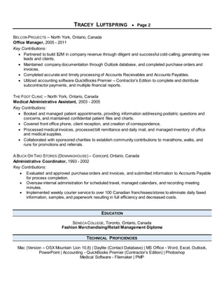 TRACEY LUFTSPRING  Page 2
BELCON PROJECTS – North York, Ontario, Canada
Office Manager, 2005 - 2011
Key Contributions:
 Partnered to build $2M in company revenue through diligent and successful cold-calling, generating new
leads and clients.
 Maintained company documentation through Outlook database, and completed purchase orders and
invoices.
 Completed accurate and timely processing of Accounts Receivables and Accounts Payables.
 Utilized accounting software QuickBooks Premier – Contractor’s Edition to complete and distribute
subcontractor payments, and multiple financial reports.
THE FOOT CLINIC – North York, Ontario, Canada
Medical Administrative Assistant, 2003 - 2005
Key Contributions:
 Booked and managed patient appointments, providing information addressing podiatric questions and
concerns, and maintained confidential patient files and charts.
 Covered front office phone, client reception, and creation of correspondence.
 Processed medical invoices, processed bill remittance and daily mail, and managed inventory of office
and medical supplies.
 Collaborated with sponsored charities to establish community contributions to marathons, walks, and
runs for promotions and referrals.
A BUCK OR TWO STORES (DENNINGHOUSE) – Concord, Ontario, Canada
Administrative Coordinator, 1993 - 2002
Key Contributions:
 Evaluated and approved purchase orders and invoices, and submitted information to Accounts Payable
for process completion.
 Oversaw internal administration for scheduled travel, managed calendars, and recording meeting
minutes.
 Implemented weekly courier service to over 100 Canadian franchisees/stores to eliminate daily faxed
information, samples, and paperwork resulting in full efficiency and decreased costs.
EDUCATION
SENECA COLLEGE, Toronto, Ontario, Canada
Fashion Merchandising/Retail Management Diploma
TECHNICAL PROFICIENCIES
Mac (Version – OSX Mountain Lion 10.8) | Daylite (Contact Database) | MS Office - Word, Excel, Outlook,
PowerPoint | Accounting - QuickBooks Premier (Contractor’s Edition) | Photoshop
Medical Software - Filemaker | PMP
 