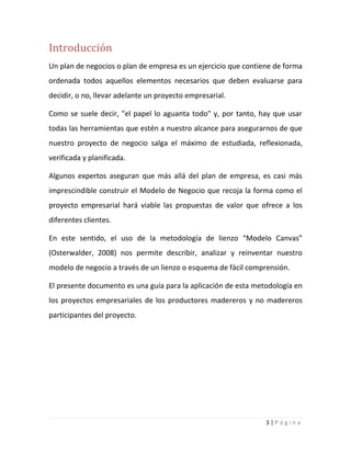 3 | P á g i n a
Introducción
Un plan de negocios o plan de empresa es un ejercicio que contiene de forma
ordenada todos aquellos elementos necesarios que deben evaluarse para
decidir, o no, llevar adelante un proyecto empresarial.
Como se suele decir, "el papel lo aguanta todo" y, por tanto, hay que usar
todas las herramientas que estén a nuestro alcance para asegurarnos de que
nuestro proyecto de negocio salga el máximo de estudiada, reflexionada,
verificada y planificada.
Algunos expertos aseguran que más allá del plan de empresa, es casi más
imprescindible construir el Modelo de Negocio que recoja la forma como el
proyecto empresarial hará viable las propuestas de valor que ofrece a los
diferentes clientes.
En este sentido, el uso de la metodología de lienzo “Modelo Canvas”
(Osterwalder, 2008) nos permite describir, analizar y reinventar nuestro
modelo de negocio a través de un lienzo o esquema de fácil comprensión.
El presente documento es una guía para la aplicación de esta metodología en
los proyectos empresariales de los productores madereros y no madereros
participantes del proyecto.
 