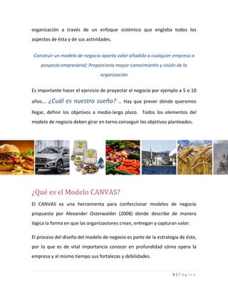 5 | P á g i n a
organización a través de un enfoque sistémico que engloba todos los
aspectos de ésta y de sus actividades.
Construir un modelo de negocio aporta valor añadido a cualquier empresa o
proyecto empresarial; Proporciona mayor conocimiento y visión de la
organización
Es importante hacer el ejercicio de proyectar el negocio por ejemplo a 5 o 10
años…. ¿Cuál es nuestro sueño? … Hay que prever dónde queremos
llegar, definir los objetivos a medio-largo plazo. Todos los elementos del
modelo de negocio deben girar en torno conseguir los objetivos planteados.
¿Qué es el Modelo CANVAS?
El CANVAS es una herramienta para confeccionar modelos de negocio
propuesta por Alexander Osterwalder (2008) donde describe de manera
lógica la forma en que las organizaciones crean, entregan y capturan valor.
El proceso del diseño del modelo de negocio es parte de la estrategia de éste,
por lo que es de vital importancia conocer en profundidad cómo opera la
empresa y al mismo tiempo sus fortalezas y debilidades.
 