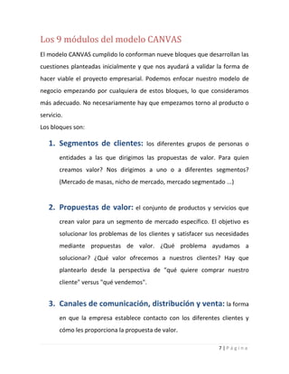 7 | P á g i n a
Los 9 módulos del modelo CANVAS
El modelo CANVAS cumplido lo conforman nueve bloques que desarrollan las
cuestiones planteadas inicialmente y que nos ayudará a validar la forma de
hacer viable el proyecto empresarial. Podemos enfocar nuestro modelo de
negocio empezando por cualquiera de estos bloques, lo que consideramos
más adecuado. No necesariamente hay que empezamos torno al producto o
servicio.
Los bloques son:
1. Segmentos de clientes: los diferentes grupos de personas o
entidades a las que dirigimos las propuestas de valor. Para quien
creamos valor? Nos dirigimos a uno o a diferentes segmentos?
(Mercado de masas, nicho de mercado, mercado segmentado ...)
2. Propuestas de valor: el conjunto de productos y servicios que
crean valor para un segmento de mercado específico. El objetivo es
solucionar los problemas de los clientes y satisfacer sus necesidades
mediante propuestas de valor. ¿Qué problema ayudamos a
solucionar? ¿Qué valor ofrecemos a nuestros clientes? Hay que
plantearlo desde la perspectiva de "qué quiere comprar nuestro
cliente" versus "qué vendemos".
3. Canales de comunicación, distribución y venta: la forma
en que la empresa establece contacto con los diferentes clientes y
cómo les proporciona la propuesta de valor.
 