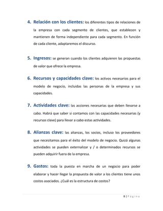 8 | P á g i n a
4. Relación con los clientes: los diferentes tipos de relaciones de
la empresa con cada segmento de clientes, que establecen y
mantienen de forma independiente para cada segmento. En función
de cada cliente, adaptaremos el discurso.
5. Ingresos: se generan cuando los clientes adquieren las propuestas
de valor que ofrece la empresa.
6. Recursos y capacidades clave: los activos necesarios para el
modelo de negocio, incluidas las personas de la empresa y sus
capacidades.
7. Actividades clave: las acciones necesarias que deben llevarse a
cabo. Habrá que saber si contamos con las capacidades necesarias (y
recursos clave) para llevar a cabo estas actividades.
8. Alianzas clave: las alianzas, los socios, incluso los proveedores
que necesitamos para el éxito del modelo de negocio. Quizá algunas
actividades se pueden externalizar y / o determinados recursos se
pueden adquirir fuera de la empresa.
9. Gastos: toda la puesta en marcha de un negocio para poder
elaborar y hacer llegar la propuesta de valor a los clientes tiene unos
costos asociados. ¿Cuál es la estructura de costos?
 