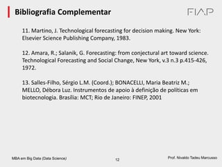 MBA em Big Data (Data Science) 12
Prof. Nivaldo Tadeu Marcusso
Bibliografia Complementar
11. Martino, J. Technological forecasting for decision making. New York:
Elsevier Science Publishing Company, 1983.
12. Amara, R.; Salanik, G. Forecasting: from conjectural art toward science.
Technological Forecasting and Social Change, New York, v.3 n.3 p.415-426,
1972.
13. Salles-Filho, Sérgio L.M. (Coord.); BONACELLI, Maria Beatriz M.;
MELLO, Débora Luz. Instrumentos de apoio à definição de políticas em
biotecnologia. Brasília: MCT; Rio de Janeiro: FINEP, 2001
 