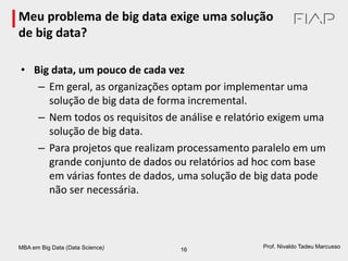 MBA em Big Data (Data Science) 16
Prof. Nivaldo Tadeu Marcusso
Meu problema de big data exige uma solução
de big data?
• Big data, um pouco de cada vez
– Em geral, as organizações optam por implementar uma
solução de big data de forma incremental.
– Nem todos os requisitos de análise e relatório exigem uma
solução de big data.
– Para projetos que realizam processamento paralelo em um
grande conjunto de dados ou relatórios ad hoc com base
em várias fontes de dados, uma solução de big data pode
não ser necessária.
 
