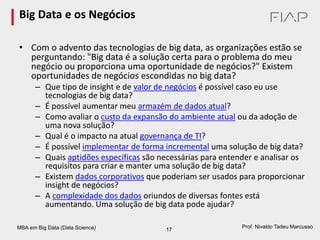 MBA em Big Data (Data Science) 17
Prof. Nivaldo Tadeu Marcusso
Big Data e os Negócios
• Com o advento das tecnologias de big data, as organizações estão se
perguntando: "Big data é a solução certa para o problema do meu
negócio ou proporciona uma oportunidade de negócios?" Existem
oportunidades de negócios escondidas no big data?
– Que tipo de insight e de valor de negócios é possível caso eu use
tecnologias de big data?
– É possível aumentar meu armazém de dados atual?
– Como avaliar o custo da expansão do ambiente atual ou da adoção de
uma nova solução?
– Qual é o impacto na atual governança de TI?
– É possível implementar de forma incremental uma solução de big data?
– Quais aptidões específicas são necessárias para entender e analisar os
requisitos para criar e manter uma solução de big data?
– Existem dados corporativos que poderiam ser usados para proporcionar
insight de negócios?
– A complexidade dos dados oriundos de diversas fontes está
aumentando. Uma solução de big data pode ajudar?
 