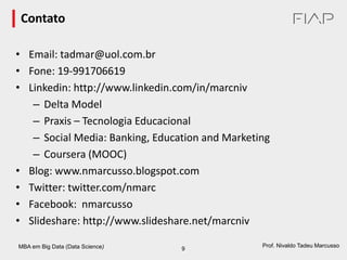 MBA em Big Data (Data Science) 9
Prof. Nivaldo Tadeu Marcusso
Contato
• Email: tadmar@uol.com.br
• Fone: 19-991706619
• Linkedin: http://www.linkedin.com/in/marcniv
– Delta Model
– Praxis – Tecnologia Educacional
– Social Media: Banking, Education and Marketing
– Coursera (MOOC)
• Blog: www.nmarcusso.blogspot.com
• Twitter: twitter.com/nmarc
• Facebook: nmarcusso
• Slideshare: http://www.slideshare.net/marcniv
 