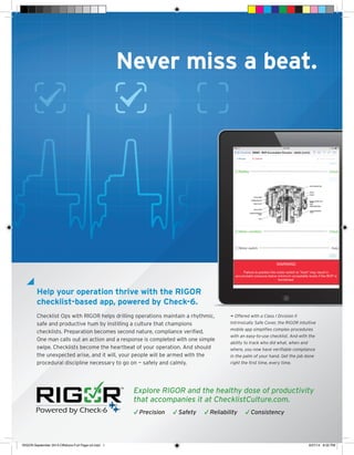 Explore RIGOR and the healthy dose of productivity
that accompanies it at ChecklistCulture.com.
√ Precision √ Safety √ Reliability √ Consistency
Never miss a beat.
Help your operation thrive with the RIGOR
checklist-based app, powered by Check-6.
Checklist Ops with RIGOR helps drilling operations maintain a rhythmic,
safe and productive hum by instilling a culture that champions
checklists. Preparation becomes second nature, compliance veriﬁed.
One man calls out an action and a response is completed with one simple
swipe. Checklists become the heartbeat of your operation. And should
the unexpected arise, and it will, your people will be armed with the
procedural discipline necessary to go on — safely and calmly.
¬ Offered with a Class I Division II
Intrinsically Safe Cover, the RIGOR intuitive
mobile app simpliﬁes complex procedures
with an easy-to-use checklist. And with the
ability to track who did what, when and
where, you now have veriﬁable compliance
in the palm of your hand. Get the job done
right the ﬁrst time, every time.
RIGOR-September 2014-Offshore-Full Page-v3.indd 1 9/27/14 8:02 PM
 