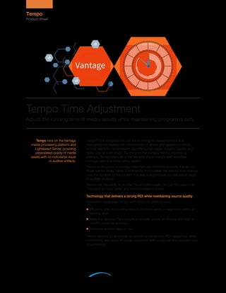 Tempo™ is a complete solution for re-timing file-based content and
intelligently decreasing the running time of shows and segments. Tempo
utilizes new time compression algorithms that deliver superior quality and
faster turn-around times. Running on the Vantage media processing
platform, Tempo offers all of the benefits of the world’s best workflow
management and transcoding system.
Tempo is designed to leverage new methods of media analysis. It does not
throw frames away; rather it intelligently interpolates the desired time change
over the duration of the content in a way that produces no noticeable visual
or audible artifacts.
Tempo has the ability to re-time the complete asset, not just the beginning.
The result is much better and more consistent quality.
Technology that delivers a strong ROI while maintaining source quality
Telestream developed Tempo with three key goals in mind:
■ Efficiently alter the running time of an entire asset, or segments within an
existing asset
■ Make the resultant file’s picture and audio quality as close to the original
asset’s quality as possible
■ Make the product easy to use
Tempo delivers on all counts by providing unmatched ROI capabilities while
maintaining standards of quality consistent with broadcast and network-level
requirements.
Tempo runs on the Vantage
media processing platform and
Lightspeed Server, providing
unparalleled quality of media
assets with no noticeable visual
or audible artifacts.
Tempo Time Adjustment
Adjust the running time of media assets while maintaining program quality
Tempo
Product Sheet
 