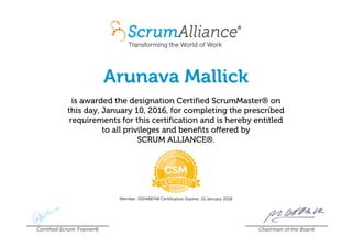 Arunava Mallick
is awarded the designation Certified ScrumMaster® on
this day, January 10, 2016, for completing the prescribed
requirements for this certification and is hereby entitled
to all privileges and benefits offered by
SCRUM ALLIANCE®.
Member: 000488748 Certification Expires: 10 January 2018
Certified Scrum Trainer® Chairman of the Board
 