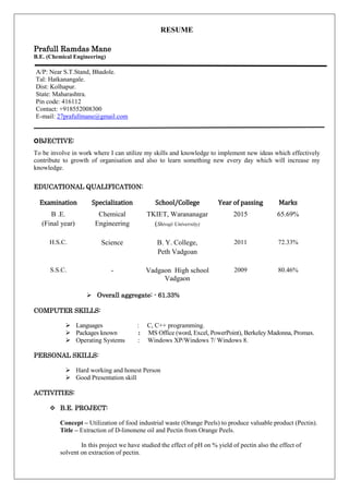 RESUME
Prafull Ramdas Mane
B.E. (Chemical Engineering)
OBJECTIVE:
To be involve in work where I can utilize my skills and knowledge to implement new ideas which effectively
contribute to growth of organisation and also to learn something new every day which will increase my
knowledge.
EDUCATIONAL QUALIFICATION:
 Overall aggregate: - 61.33%
COMPUTER SKILLS:
 Languages : C, C++ programming.
 Packages known : MS Office (word, Excel, PowerPoint), Berkeley Madonna, Promax.
 Operating Systems : Windows XP/Windows 7/ Windows 8.
PERSONAL SKILLS:
 Hard working and honest Person
 Good Presentation skill
ACTIVITIES:
 B.E. PROJECT:
Concept – Utilization of food industrial waste (Orange Peels) to produce valuable product (Pectin).
Title – Extraction of D-limonene oil and Pectin from Orange Peels.
In this project we have studied the effect of pH on % yield of pectin also the effect of
solvent on extraction of pectin.
A/P: Near S.T.Stand, Bhadole.
Tal: Hatkanangale.
Dist: Kolhapur.
State: Maharashtra.
Pin code: 416112
Contact: +918552008300
E-mail: 27prafullmane@gmail.com
Examination Specialization School/College Year of passing Marks
B .E.
(Final year)
Chemical
Engineering
TKIET, Warananagar
(Shivaji University)
2015 65.69%
H.S.C. Science B. Y. College,
Peth Vadgoan
2011 72.33%
S.S.C. - Vadgaon High school
Vadgaon
2009 80.46%
 