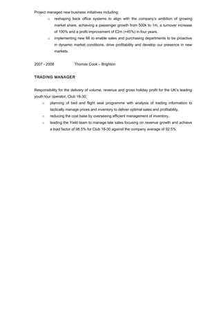 Project managed new business initiatives including; 
o reshaping back office systems to align with the company’s ambition of growing 
market share, achieving a passenger growth from 500k to 1m, a turnover increase 
of 100% and a profit improvement of £2m (+45%) in four years, 
o implementing new MI to enable sales and purchasing departments to be proactive 
in dynamic market conditions, drive profitability and develop our presence in new 
markets. 
2007 - 2008 Thomas Cook – Brighton 
TRADING MANAGER 
Responsibility for the delivery of volume, revenue and gross holiday profit for the UK’s leading 
youth tour operator, Club 18-30; 
o planning of bed and flight seat programme with analysis of trading information to 
tactically manage prices and inventory to deliver optimal sales and profitability, 
o reducing the cost base by overseeing efficient management of inventory, 
o leading the Yield team to manage late sales focusing on revenue growth and achieve 
a load factor of 98.5% for Club 18-30 against the company average of 92.5%. 
 
