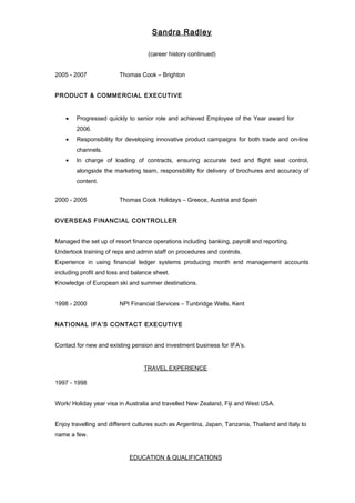 Sandra Radley 
(career history continued) 
2005 - 2007 Thomas Cook – Brighton 
PRODUCT & COMMERCIAL EXECUTIVE 
· Progressed quickly to senior role and achieved Employee of the Year award for 
2006. 
· Responsibility for developing innovative product campaigns for both trade and on-line 
channels. 
· In charge of loading of contracts, ensuring accurate bed and flight seat control, 
alongside the marketing team, responsibility for delivery of brochures and accuracy of 
content. 
2000 - 2005 Thomas Cook Holidays – Greece, Austria and Spain 
OVERSEAS FINANCIAL CONTROLLER 
Managed the set up of resort finance operations including banking, payroll and reporting. 
Undertook training of reps and admin staff on procedures and controls. 
Experience in using financial ledger systems producing month end management accounts 
including profit and loss and balance sheet. 
Knowledge of European ski and summer destinations. 
1998 - 2000 NPI Financial Services – Tunbridge Wells, Kent 
NATIONAL IFA’S CONTACT EXECUTIVE 
Contact for new and existing pension and investment business for IFA’s. 
TRAVEL EXPERIENCE 
1997 - 1998 
Work/ Holiday year visa in Australia and travelled New Zealand, Fiji and West USA. 
Enjoy travelling and different cultures such as Argentina, Japan, Tanzania, Thailand and Italy to 
name a few. 
EDUCATION & QUALIFICATIONS 
 