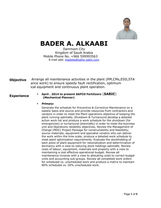 Page 1 of 5
BADER A. ALKAABI
Dammam City
Kingdom of Saudi Arabia
Mobile Phone No. +966 599993563
E-mail add: Kaabiba@safoc.sabic.com
Objectivee an effective partner of Arrange all maintenance activities in the plant (PM,CMs,ESD,STA
her related maintenance work) to ensure speedy fault rectification, optimum
ormance of mechanical equipment and continuous plant operation.
Experience
 April . 2014 to present SAFCO Fertilizers (SABIC)
(Mechanical Planner)
 Primary:
Generate the schedule for Preventive & Corrective Maintenance on a
weekly basis and source and provide resources from contractors and
vendors in order to meet the Plant operations objective of keeping the
plant running optimally. Shutdown & Turnaround develop a detailed
action work list and produce a work schedule for the shutdown (for
emergencies) or turnaround (biennially) in order to meet the business
unit and Operations reliability objectives. Review the Management of
Change (MOC) Project Package for constructability and feasibility;
source materials, equipment and specialist vendors who can deliver
the work within the time scale; produce a detailed work schedule to
meet plant optimization requirements. Evaluate the stockholding of
each piece of plant equipment for rationalization and determination of
dormancy with a view to reducing stock holdings optimally. Review
costs of labour, equipment, materials and property with a view to
maintaining a cost effective operational budget. Review all
maintenance invoices with a view to allocating costs to correct budget
units and accounting sub-groups. Review all completed work orders
for scheduled vs. unscheduled work and produce a matrix to maintain
80% scheduled vs. 20% unscheduled work.
 