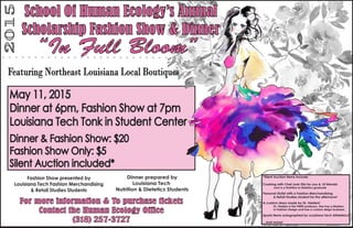 2015
Fashion Show presented by
Louisiana Tech Fashion Merchandising
& Retail Studies Students
For more information & To purchase tickets
Contact the Human Ecology Office
(318) 257-3727
Dinner prepared by
Louisiana Tech
Nutrition & Dietetics Students
May 11, 2015
Dinner at 6pm, Fashion Show at 7pm
Louisiana Tech Tonk in Student Center
School Of Human Ecology’s Annual
Scholarship Fashion Show & Dinner
Featuring Northeast Louisiana Local Boutiques
Dinner & Fashion Show: $20
Fashion Show Only: $5
Silent Auction included*
*Silent Auction Items Include:
Cooking with Chef Josh Zito for you & 10 friends!
Josh is a Nutrition & Dietetics graduate
Personal Stylist with a Fashion Merchandising
& Retail Studies student for the afternoon!
A custom dress made by Dr. Heiden!
Dr. Heiden is the FMRS professor. She has a Masters
in Fashion Design and has a custom deign business.
Sports items autographed by Louisiana Tech Athleteics!
...and more!
“In Full Bloom”
 