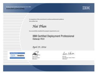 www.ibm.com/certify
Professional Certification Program from IBM.
Certiﬁed for
Analytics
In recognition of the commitment to achieve professional excellence,
this certifies that
has successfully completed the program requirements as an
Hai Phan
u
IBM Analytics
IBM Certified Deployment Professional
Beth Smith
April 29, 2016
General Manager, Analytics Platform
5
IBM Analytics
Robert Picciano
Datacap V9.0
Senior Vice President
 