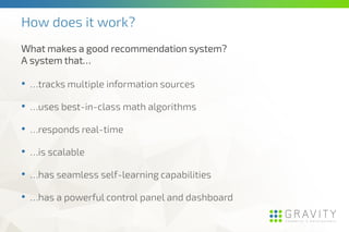 How does it work?
• …tracks multiple information sources
• …uses best-in-class math algorithms
• …responds real-time
• …is scalable
• …has seamless self-learning capabilities
• …has a powerful control panel and dashboard
What makes a good recommendation system?
A system that…
 