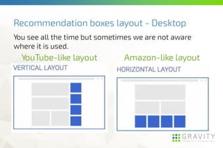 Recommendation boxes layout - Desktop
YouTube-like layout Amazon-like layout
You see all the time but sometimes we are not aware
where it is used.
 