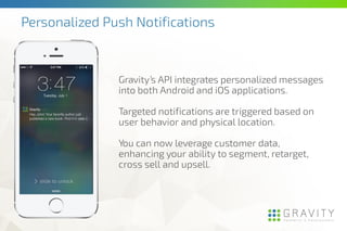 Gravity’s API integrates personalized messages
into both Android and iOS applications.
Targeted notifications are triggered based on
user behavior and physical location.
You can now leverage customer data,
enhancing your ability to segment, retarget,
cross sell and upsell.
Personalized Push Notifications
 