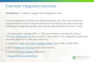 Example Integration process
Timeframe: 2-4 weeks, support and integration work
A usual integration consists the following steps, but after we finalize the
scope and the business requirements for the projects we are preparing a
customized integration guide with step by step introduction to our client:
1. Generate item catalog (XML or TSV) and refresh it periodically (daily).
The item catalog format and content is described in the integration guide (we
mutually agree on it with the customer).
2. (optional). Real-time item catalog updates (Java, PHP or REST API)
3. Set up Behavior Tracking (real-time events)
4. (optional) User catalog integration
5. Integrate recommendations
 