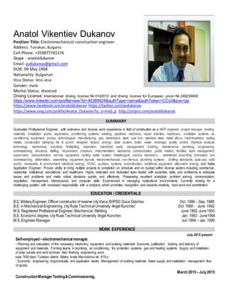 Anatol Vikentiev Dukanov
Position Title: Electromechanical construction engineer
Address: Tutrakan, Bulgaria
Cell Phone: +359877765176
Skype - anatoldukanov
Email: avdukanov@gmail.com
DOB: 09 May 1968
Nationality: Bulgarian
Visa Status: less visa
Gender: male
Marital Status: divorced
Driving License: International driving license № 0142012 and driving license for European union № 249239400
https://www.linkedin.com/profile/view?id=46389424&authType=name&authToken=CCs0&pvs=pp
https://www.facebook.com/anatoldukanov https://twitter.com/avdukanov
https://www.xing.com/profile/Anatol_Dukanov?sc_o=mxb_p http://oilpro.com/anatoldukanov
SUMMARY
Graduated Professional Engineer with extensive and diverse work experience in field of construction as a MEP engineer, project manager, heating,
materials, Installation works, separators, conditioning systems, welding, pipelines, machines, repair activities, machinery, ventilation systems, air
conditioning equipment, pumps, technological, manufacturing, gas, electricians, steel, cast iron, stainless steel, metal alloys, heat-treatment, casting
metals, construction stamping die & punch, designer, factory, energy, solar system, boiler, water, drainage, quality control, chemical analysis
technology, mechanical, industrial, firefighting, inspection, machined parts, management, building, maintenance, plumbing, engineering,
commissioning, structural, staffing, requirement, pressure, instrumentation, standards, communication, public relation, facilities, team management,
supervision, subcontractors, service equipment, cooling water system, metallurgical ,various machinery , maintained according, lubrication, pre
commissioning, deformation, assembling, equipment layouts, electromechanical, non-ferrous, plumbing systems , drafting standards, auto-cad, solid
works, renewable & environment, electrical energy, HVAC, auxiliary systems, reconstruction, additional equipment, alternative energy and Sales
Application Engineer. Proven ability to bring multiple projects to completion on schedule and on budget within diverse sectors including commercial,
residential, institutional, educational, and healthcare. Highly motivated and dedicated team leader with expertise, skills, and confidence to anticipate
issues and problems and make critical decisions quickly and effectively. Possessing excellent analytical, problem solving, communication,
negotiation, management, interpersonal, and computer skills. Experienced in managing multicultural environments. Currently looking for a
challenging position with increased responsibility with a company which promotes recognition and rewards creativity, hard work and commitment.
EDUCATION / CREDENTIALS
B.S, MilitaryEngineer, Officer constructor of reserve cityVraca SHPSO Goce Delchev Oct. 1986 – Sep. 1988
B.S. in Mechanical Engineering, cityRuse Technical University Angel Kunchev’’ Oct. 1988 - June 1992
M.S. Registered Professional Engineer, Mechanical, Welding June 1992-June1993
B.S. Economic degree, cityRuse Technical University Angel Kunchev Jan. 1993 - June1994
M.S. Engineer Manager Jun 1994 – Jan. 1995
WORK EXPERIENCE
July 2015 present
Self-employed –electromechanical manager,
- Planning and calculation of the necessary machinery, equipment and building materials! Economic justification, bidding and delivery of
equipment and materials. Forming teams in plumbing, air conditioning, fire protection systems, gas and heating systems. Supply and installation
of solar panels and wind turbines. Also finishing engineering work.
code 7600 town Turtakan district Silistra bratia Mavrodinovi str. #16 a
- Economic, engineering, ergonomically and application sector. Management of building materials Sales supply and installation management flow
of goods.
March 2015 –July2015
ConstructionManagerTesting&Commissioning,
 