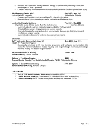  Provided anti-tuberculosis directly observed therapy for patients with pulmonary tuberculosis
according to US (CDC) guidelines.
 Changed dressing, administered medications and taught patients to utilize equipment at the facility
AIDS Resource Center (ARC) Jan. 2007 – Mar. 2007
Hotline HIV/AIDS counselor Addis Ababa, Ethiopia
 Provided confidential and anonymous HIV/AIDS information to callers.
 Referred clients to the relevant agencies for medication and further services.
Lemlem Karl Hospital Maichew Feb. 2001– May 2003
Psychiatric Nurse, Clinical Nurse, Tutor for student nurses Maichew, Ethiopia
 Administered anti-psychotic medication as prescribed by the Psychiatrist
 Provided follow-up care for psychiatric and neurotic patients.
 Instructed courses for nursing students in communicable diseases, psychiatric nursing and
medical and surgical nursing.
 Administered medications for endemic diseases such as malaria.
EDUCATION
CUNY La Guardia Community College NY Dec. 2014- Aug. 2015
NCLEX-RN Preparation Program
 Successfully completed a 500-hour licensing preparation and workplace communication skills
course for internationally trained nurses, including units on gerontology, pharmaceutical dosage,
maternity nursing and medical surgical content
Bachelor of Science in Nursing 2003 – 2006
Jimma University, Jimma, Ethiopia
Diploma in Psychiatry Nursing 2001
Emanuel Mental Hospital Post Basic School of Nursing (WHO), Addis Ababa, Ethiopia
Diploma of Senior Clinical Nursing 1995-1997
Mekelle School of Nursing, Mekelle, Ethiopia
CERTIFICATIONS
 BCLS/ CPR: American Heart Association expires March 2017
 Johns Hopkins University - Basic HIV/AIDS counseling certification received (2007)
 Jimma University - MDR TB case management and infection prevention (2006)
B. Gebreselassie, RN Page 2 of 2
 