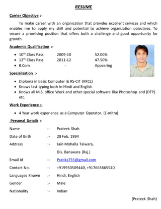 RESUME
Carrier Objective :-
To make career with an organization that provides excellent services and which
enables me to apply my skill and potential to achieve organization objectives. To
secure a promising position that offers both a challenge and good opportunity for
growth.
Academic Qualification :-
 10th
Class Pass 2009-10 52.00%
 12th
Class Pass 2011-12 47.50%
 B.Com - Appearing
Specialization :-
 Diploma in Basic Computer & RS-CIT (RKCL)
 Knows fast typing both in Hindi and English
 Knows all M.S. office Work and other special software like Photoshop and (DTP)
etc.
Work Experience :-
 4 Year work experience as a Computer Operator. (E-mitra)
Personal Details :-
Name :- Prateek Shah
Date of Birth :- 28 Feb. 1994
Address :- Jain Mohalla Talwara,
Dis. Banswara (Raj.)
Email Id :- Pratiks755@gmail.com
Contact No. :- +919950509440, +917665665540
Languages Known :- Hindi, English
Gender :- Male
Nationality :- Indian
(Prateek Shah)
 