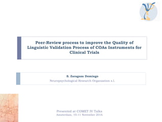 Peer-Review process to improve the Quality of
Linguistic Validation Process of COAs Instruments for
Clinical Trials
S. Zaragoza Domingo
Neuropsychological Research Organzation s.l.
Presented at COMET IV Talks
Amsterdam, 10-11 November 2016
 