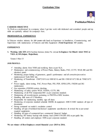 Public
Curriculum Vitae
PrabhakarMishra
CARRIER OBJECTIVE
To Work as a professional in a company where I get into work with dedicated and committed people and my
skills are optimally utilized for company's best.
PROFESSIONAL EXPERIENCE
In Telecom wireless industry for 14+ years with hand on Experience in Installation, Commissioning, and
Supervision with maintenance of Telecom and Infra Equipment (Total Experience 14+ years).
EXPERIENCE
1. Working with EFS (EFS Facilities Services (India) Pvt. Ltd) as Sr.Engineer for Bharti Airtel MSC at
VKIA & SH (Jaipur, Rajasthan).
Tenure:1-Mar-15
JOB PROFILE-
 Attending alarms from NMS and rectifying them as per SLA.
 Maintenance and commissioning of Power Plants, Battery Banks, PAC, CCTV, WLD, RR and DG
electrical panel.
 Monitoring proper fueling of generators, guard’s performance and all corrective/preventive
maintenanceof both MSC site.
 Monitoring of Transformer 1500*2 KVA & 1000 KVA and DG 1500 KVA*2 DG & 750KVA*2
sets.
 Power supply, alarm testing, PAC, Power Plant, PIU, PDF, EPDU,UPS, FM200 and DG
maintenance.
 Gas separation (FM200) system checking.
 Maintaining of safety system WLD, VESDA, CCTV, RR.
 Maintaining of all PAC temperature/RH as per corporate standard.
 Maintaining all records/reports pertaining to PM/FM at MSC location.
 Handling shift team of 13 Members.
 Responsible for maintaining monthly sign off sheet.
 Monitoring of corporate standard schedule EB/DG & equipment AMC/CAMC maintain all type of
documents.
 Strong command on vender’s escalation control.
 Handling all type of technical/mechanical equipments specification & revised the as per actual
required equipments
 Handling all types of commercial/non commercial financial budget.
 Monitoring DC battery backup with dummy load (2040/1530/200 AH) as per guide line.
 Handling all venders and employee OHS as per corporate standard.
We are winner of Best Employee award financial year -2015 to 2016.
 