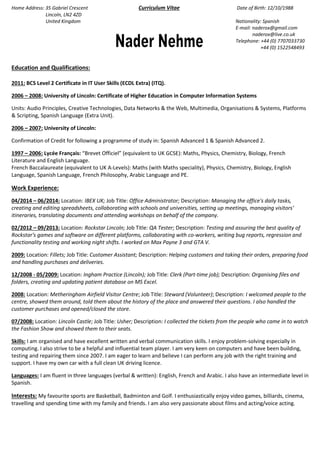 Home Address: 35 Gabriel Crescent Curriculum Vitae Date of Birth: 12/10/1988 
Lincoln, LN2 4ZD 
United Kingdom Nationality: Spanish 
E-mail: naderox@gmail.com 
naderox@live.co.uk 
Telephone: +44 (0) 7707033730 
+44 (0) 1522548493 
Education and Qualifications: 
2011: BCS Level 2 Certificate in IT User Skills (ECDL Extra) (ITQ). 
2006 – 2008: University of Lincoln: Certificate of Higher Education in Computer Information Systems 
Units: Audio Principles, Creative Technologies, Data Networks & the Web, Multimedia, Organisations & Systems, Platforms & Scripting, Spanish Language (Extra Unit). 
2006 – 2007: University of Lincoln: 
Confirmation of Credit for following a programme of study in: Spanish Advanced 1 & Spanish Advanced 2. 
1997 – 2006: Lycée Français: “Brevet Officiel” (equivalent to UK GCSE): Maths, Physics, Chemistry, Biology, French Literature and English Language. French Baccalaureate (equivalent to UK A-Levels): Maths (with Maths speciality), Physics, Chemistry, Biology, English Language, Spanish Language, French Philosophy, Arabic Language and PE. 
Work Experience: 
04/2014 – 06/2014: Location: IBEX UK; Job Title: Office Administrator; Description: Managing the office's daily tasks, creating and editing spreadsheets, collaborating with schools and universities, setting up meetings, managing visitors' itineraries, translating documents and attending workshops on behalf of the company. 
02/2012 – 09/2013: Location: Rockstar Lincoln; Job Title: QA Tester; Description: Testing and assuring the best quality of Rockstar's games and software on different platforms, collaborating with co-workers, writing bug reports, regression and functionality testing and working night shifts. I worked on Max Payne 3 and GTA V. 
2009: Location: Fillets; Job Title: Customer Assistant; Description: Helping customers and taking their orders, preparing food and handling purchases and deliveries. 
12/2008 - 05/2009: Location: Ingham Practice (Lincoln); Job Title: Clerk (Part-time job); Description: Organising files and folders, creating and updating patient database on MS Excel. 
2008: Location: Metheringham Airfield Visitor Centre; Job Title: Steward (Volunteer); Description: I welcomed people to the centre, showed them around, told them about the history of the place and answered their questions. I also handled the customer purchases and opened/closed the store. 
07/2008: Location: Lincoln Castle; Job Title: Usher; Description: I collected the tickets from the people who came in to watch the Fashion Show and showed them to their seats. 
Skills: I am organised and have excellent written and verbal communication skills. I enjoy problem-solving especially in computing. I also strive to be a helpful and influential team player. I am very keen on computers and have been building, testing and repairing them since 2007. I am eager to learn and believe I can perform any job with the right training and support. I have my own car with a full clean UK driving licence. 
Languages: I am fluent in three languages (verbal & written): English, French and Arabic. I also have an intermediate level in Spanish. 
Interests: My favourite sports are Basketball, Badminton and Golf. I enthusiastically enjoy video games, billiards, cinema, travelling and spending time with my family and friends. I am also very passionate about films and acting/voice acting. 