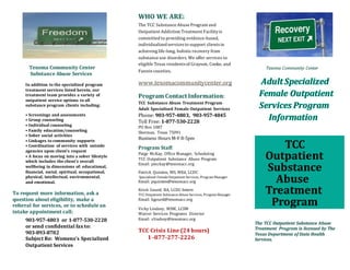 Texoma Community Center
Substance Abuse Services
In addition to the specialized program
treatment services listed herein, our
treatment team provides a variety of
outpatient service options to all
substance program clients including:
• Screenings and assessments
• Group counseling
• Individual counseling
• Family education/counseling
• Sober social activities
• Linkages to community supports
• Coordination of services with outside
agencies upon client’s request
• A focus on moving into a sober lifestyle
which includes the client’s overall
wellbeing in dimensions of: educational,
financial, social, spiritual, occupational,
physical, intellectual, environmental,
and emotional.
To request more information, ask a
question about eligibility, make a
referral for services, or to schedule an
intake appointment call:
903-957-4803 or 1-877-530-2228
or send confidential fax to:
903-893-8782
Subject Re: Womens’s Specialized
Outpatient Services
WHO WE ARE:
The TCC Substance AbuseProgram and
Outpatient Addiction Treatment Facilityis
committed to providing evidence-based,
individualized servicesto support clientsin
achieving life-long, holisticrecovery from
substance use disorders. We offer services to
eligible Texas residentsof Grayson, Cooke, and
Fannin counties.
www.texomacommunitycenter.org
Program Contact Information:
TCC Substance Abuse Treatment Program
Adult Specialized Female Outpatient Services
Phone: 903-957-4803, 903-957-4845
Toll Free: 1-877-530-2228
PO Box 1087
Sherman, Texas 75091
Business Hours M-F 8-5pm
Program Staff:
Paige McKay, Office Manager, Scheduling
TCC Outpatient Substance Abuse Program
Email: pmckay@texomacc.org
Patrick Quinten, MS, MEd, LCDC
Specialized FemaleOutpatient Services, Program Manager
Email: pquinten@texomacc.org
Kristi Gourd, BA, LCDC-Intern
TCC Outpatient SubstanceAbuse Services, Program Manager
Email: kgourd@texomacc.org
Vicky Lindsey, MSW, LCSW
Waiver Services Programs Director
Email: vlindsey@texomacc.org
TCC Crisis Line (24 hours)
1 -877-277-2226
Texoma Community Center
The TCC Outpatient Substance Abuse
Treatment Program is licensed by The
Texas Department of State Health
Services.
TCC
Outpatient
Substance
Abuse
Treatment
Program
 