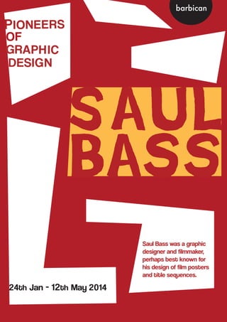 Saul
Bass
PIONEERS
OF
GRAPHIC
DESIGN
24th Jan - 12th May 2014
Saul Bass was a graphic
designer and filmmaker,
perhaps best known for
his design of film posters
and title sequences.
barbican
 