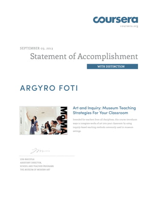 coursera.org
Statement of Accomplishment
WITH DISTINCTION
SEPTEMBER 03, 2013
ARGYRO FOTI
Art and Inquiry: Museum Teaching
Strategies For Your Classroom
Intended for teachers from all disciplines, this course introduces
ways to integrate works of art into your classroom by using
inquiry-based teaching methods commonly used in museum
settings.
LISA MAZZOLA
ASSISTANT DIRECTOR,
SCHOOL AND TEACHER PROGRAMS
THE MUSEUM OF MODERN ART
 