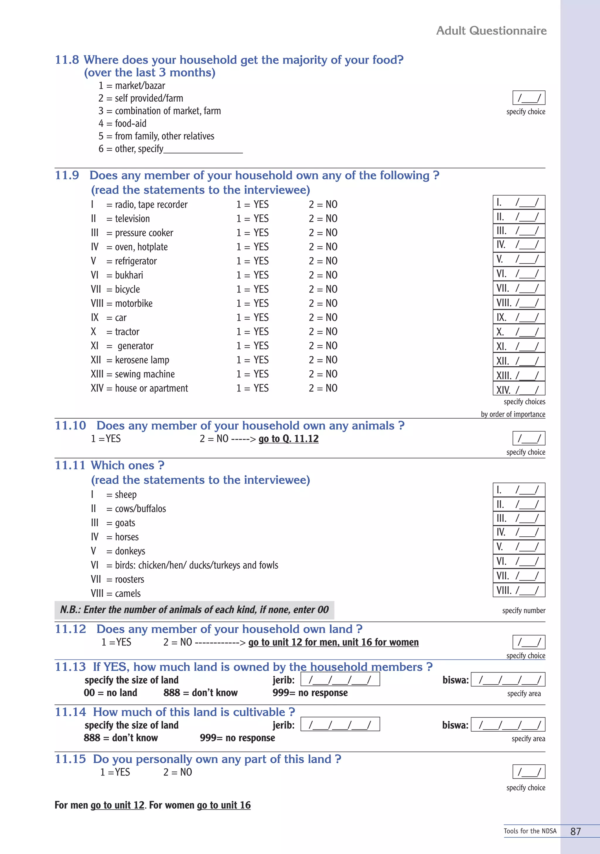 Adult Questionnaire

11.8 Where does your household get the majority of your food?
     (over the last 3 months)
          1 = market/bazar
          2 = self provided/farm                                                                                  /___/
          3 = combination of market, farm                                                                  specify choice
          4 = food-aid
          5 = from family, other relatives
          6 = other, specify_______________

11.9 Does any member of your household own any of the following ?
     (read the statements to the interviewee)
        I = radio, tape recorder             1=   YES          2 = NO                                   I.       /___/
        II = television                      1=   YES          2 = NO                                   II.      /___/
        III = pressure cooker                1=   YES          2 = NO                                   III.     /___/
        IV = oven, hotplate                  1=   YES          2 = NO                                   IV.      /___/
        V = refrigerator                     1=   YES          2 = NO                                   V.       /___/
        VI = bukhari                         1=   YES          2 = NO                                   VI.      /___/
        VII = bicycle                        1=   YES          2 = NO                                   VII.     /___/
        VIII = motorbike                     1=   YES          2 = NO                                   VIII.    /___/
        IX = car                             1=   YES          2 = NO                                   IX.      /___/
        X = tractor                          1=   YES          2 = NO                                   X.       /___/
        XI = generator                       1=   YES          2 = NO                                   XI.      /___/
        XII = kerosene lamp                  1=   YES          2 = NO                                   XII.     /___/
        XIII = sewing machine                1=   YES          2 = NO                                   XIII.    /___/
        XIV = house or apartment             1=   YES          2 = NO                                   XIV.     /___/
                                                                                                          specify choices
                                                                                                   by order of importance
11.10 Does any member of your household own any animals ?
        1 = YES                    2 = NO -----> go to Q. 11.12                                                   /___/
                                                                                                           specify choice
11.11 Which ones ?
      (read the statements to the interviewee)
        I = sheep                                                                                       I.       /___/
        II = cows/buffalos                                                                              II.      /___/
        III = goats                                                                                     III.     /___/
        IV = horses                                                                                     IV.      /___/
        V = donkeys                                                                                     V.       /___/
        VI = birds: chicken/hen/ ducks/turkeys and fowls                                                VI.      /___/
        VII = roosters                                                                                  VII.     /___/
        VIII = camels                                                                                   VIII.    /___/
 N.B.: Enter the number of animals of each kind, if none, enter 00                                        specify number

11.12 Does any member of your household own land ?
           1 = YES        2 = NO ------------> go to unit 12 for men, unit 16 for women                           /___/
                                                                                                           specify choice
11.13 If YES, how much land is owned by the household members ?
      specify the size of land                          jerib: /___/___/___/               biswa: /___/___/___/
      00 = no land         888 = don’t know             999= no response                                    specify area

11.14 How much of this land is cultivable ?
      specify the size of land                    jerib:       /___/___/___/              biswa:   /___/___/___/
      888 = don’t know             999= no response                                                             specify area

11.15 Do you personally own any part of this land ?
          1 = YES         2 = NO                                                                                  /___/
                                                                                                           specify choice

For men go to unit 12. For women go to unit 16

                                                                                                          Tools for the NDSA   87
 