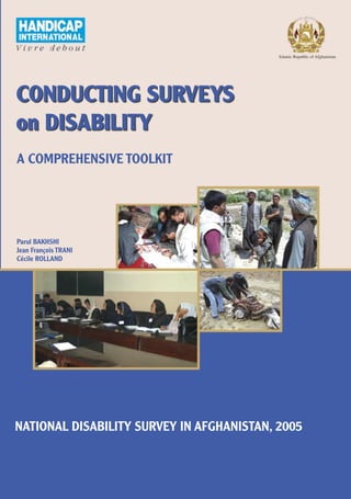 Islamic Republic of Afghanistan




CONDUCTING SURVEYS
on DISABILITY
A COMPREHENSIVE TOOLKIT




Parul BAKHSHI
Jean François TRANI
Cécile ROLLAND




NATIONAL DISABILITY SURVEY IN AFGHANISTAN, 2005
 