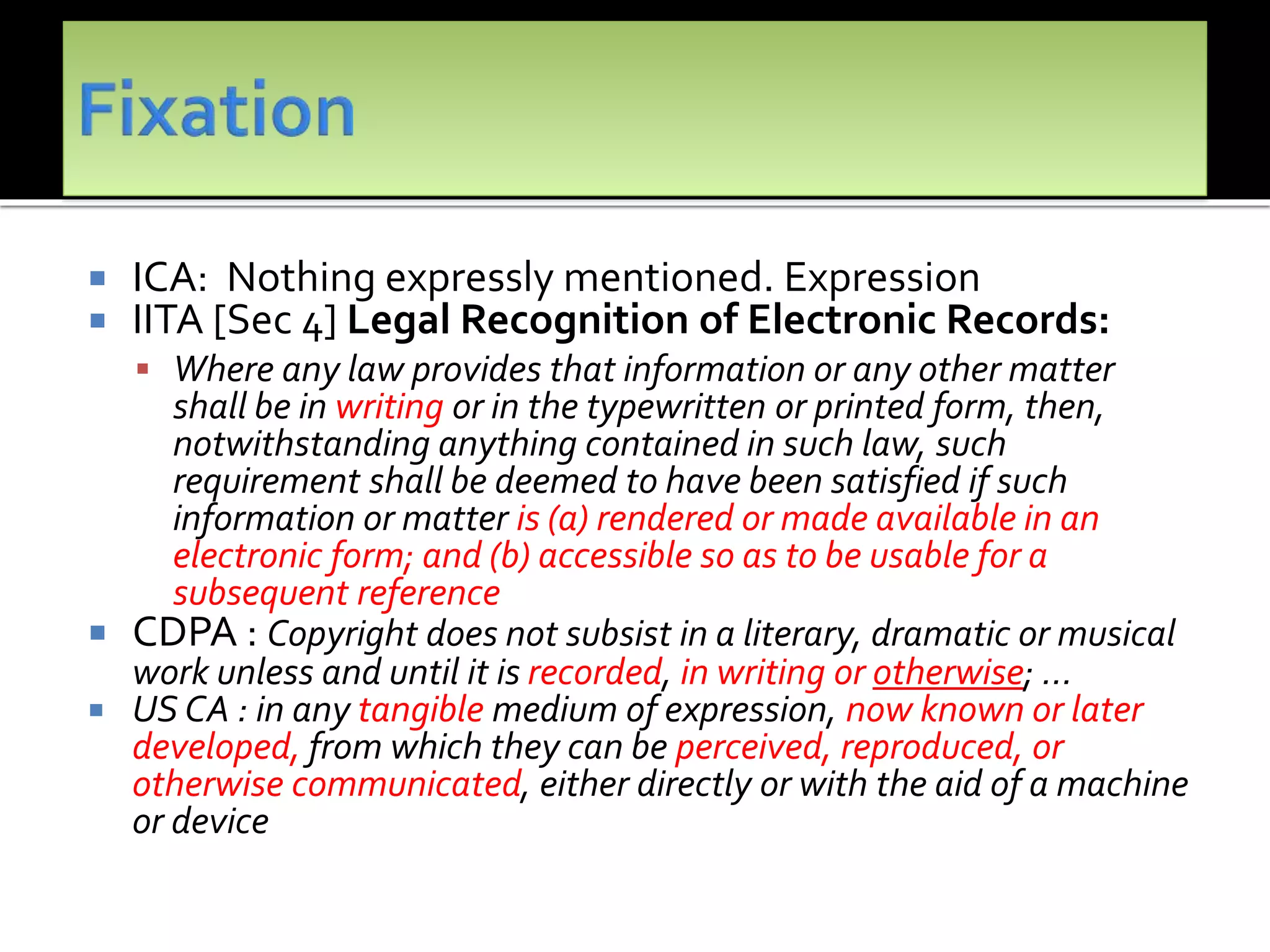  ICA: Nothing expressly mentioned. Expression
 IITA [Sec 4] Legal Recognition of Electronic Records:
 Where any law provides that information or any other matter
shall be in writing or in the typewritten or printed form, then,
notwithstanding anything contained in such law, such
requirement shall be deemed to have been satisfied if such
information or matter is (a) rendered or made available in an
electronic form; and (b) accessible so as to be usable for a
subsequent reference
 CDPA : Copyright does not subsist in a literary, dramatic or musical
work unless and until it is recorded, in writing or otherwise; …
 US CA : in any tangible medium of expression, now known or later
developed, from which they can be perceived, reproduced, or
otherwise communicated, either directly or with the aid of a machine
or device
 