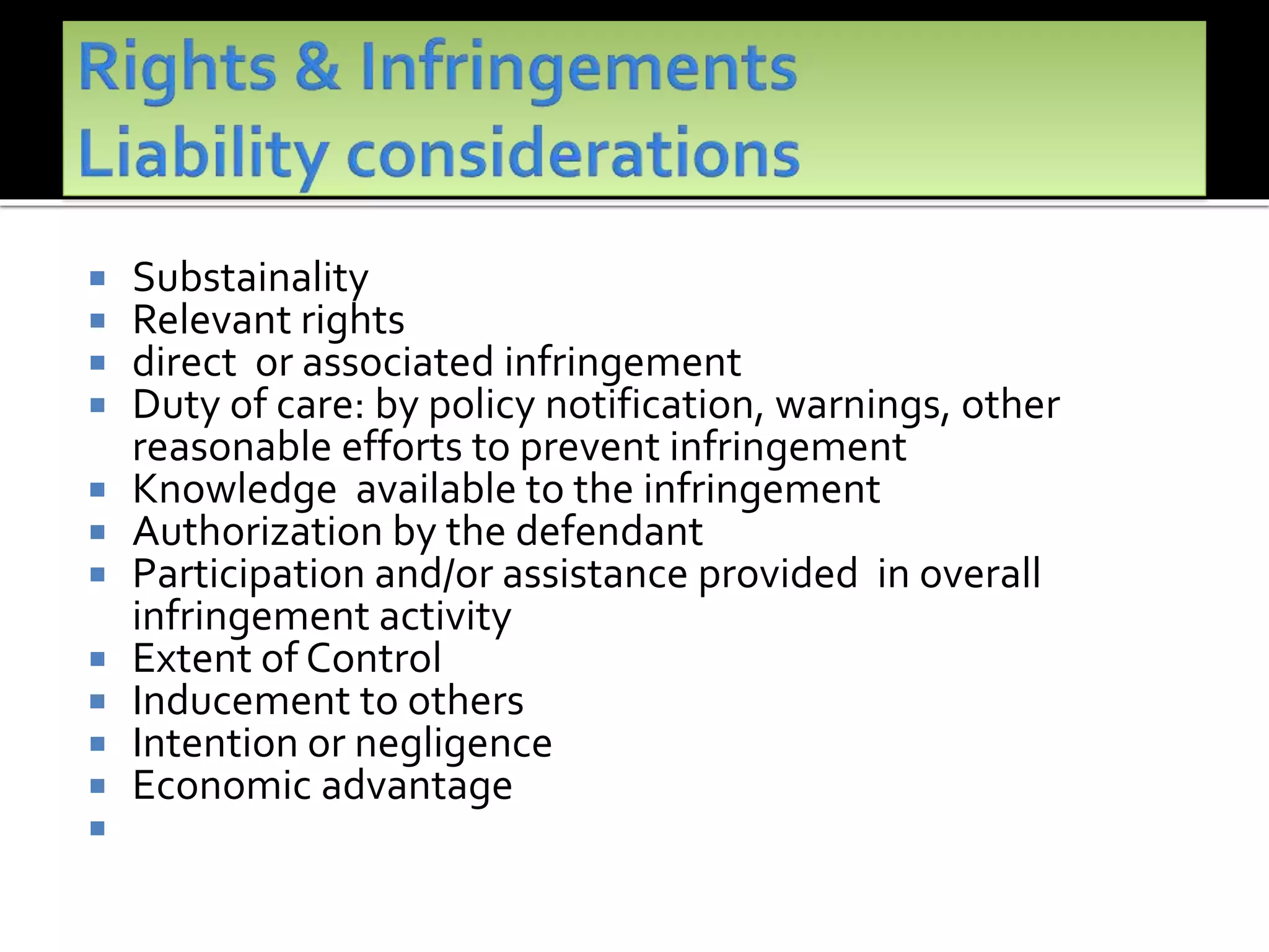  Substainality
 Relevant rights
 direct or associated infringement
 Duty of care: by policy notification, warnings, other
reasonable efforts to prevent infringement
 Knowledge available to the infringement
 Authorization by the defendant
 Participation and/or assistance provided in overall
infringement activity
 Extent of Control
 Inducement to others
 Intention or negligence
 Economic advantage

 