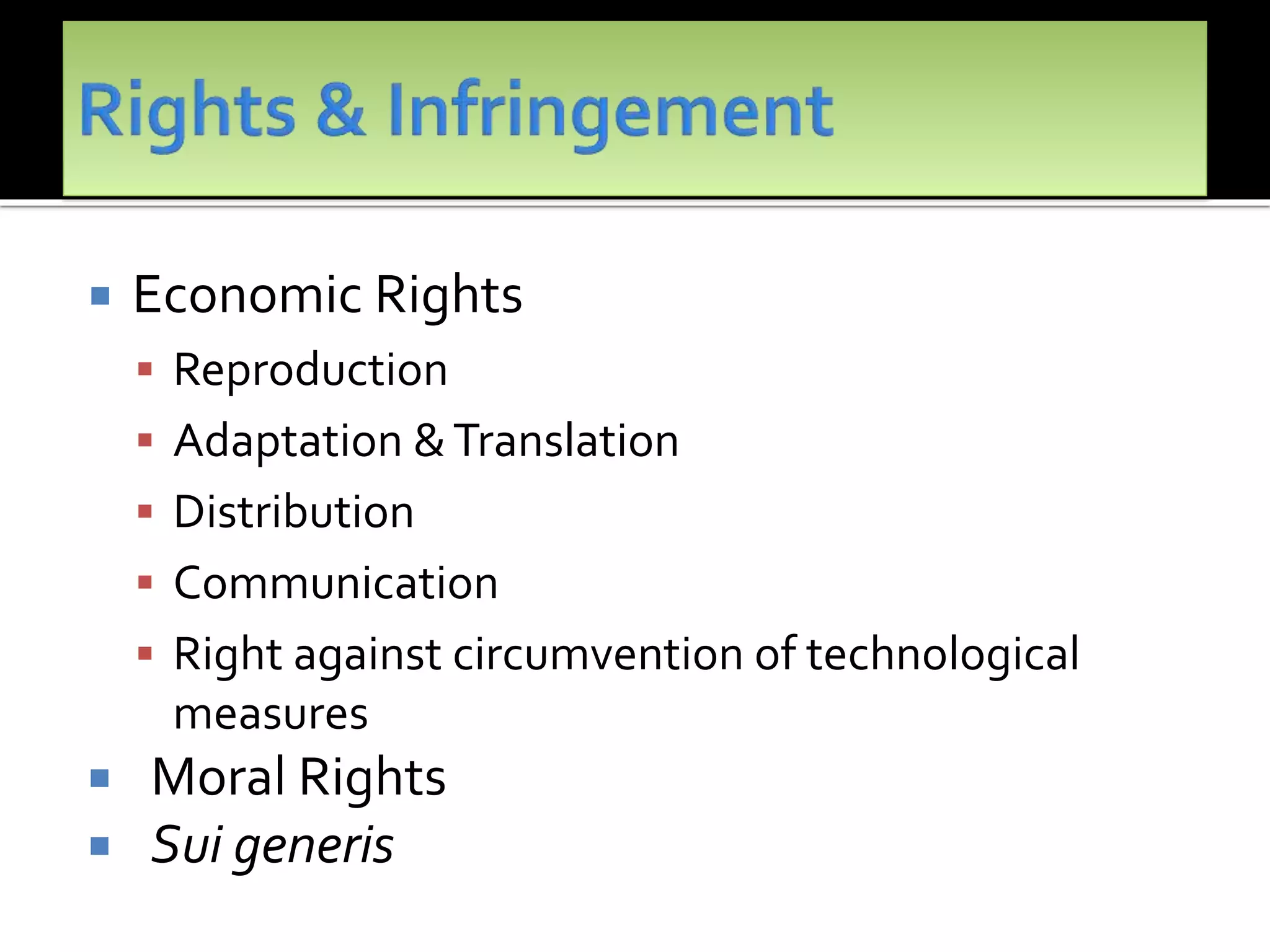  Economic Rights
 Reproduction
 Adaptation &Translation
 Distribution
 Communication
 Right against circumvention of technological
measures
 Moral Rights
 Sui generis
 