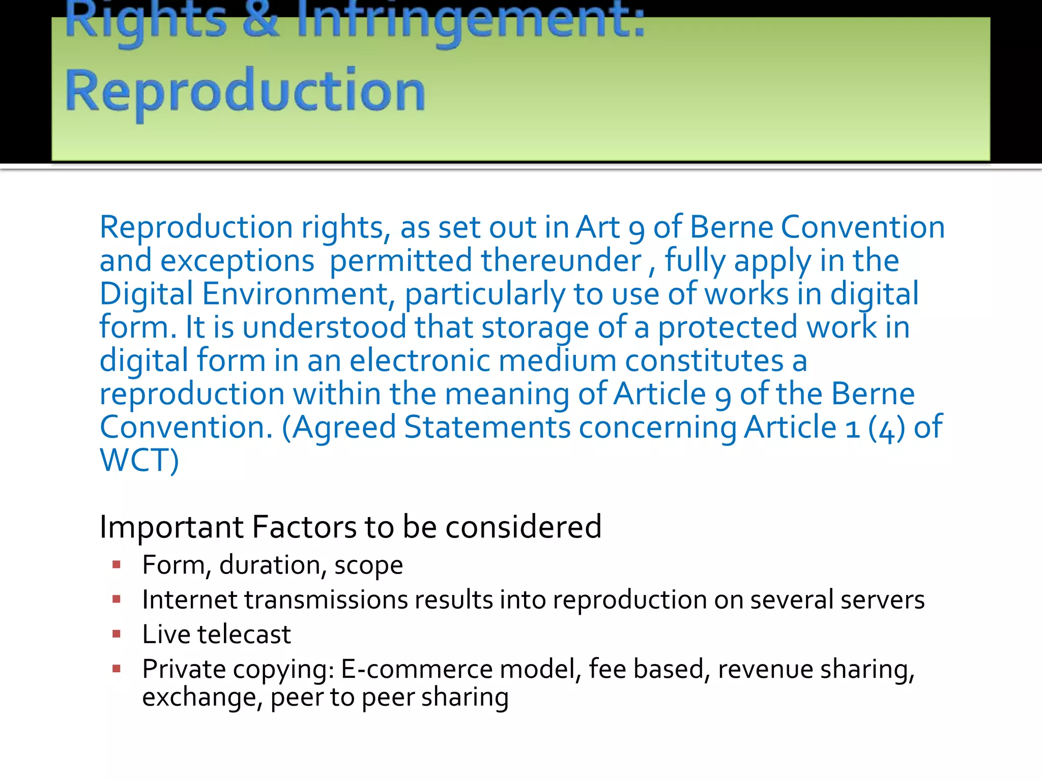 Reproduction rights, as set out inArt 9 of Berne Convention
and exceptions permitted thereunder , fully apply in the
Digital Environment, particularly to use of works in digital
form. It is understood that storage of a protected work in
digital form in an electronic medium constitutes a
reproduction within the meaning of Article 9 of the Berne
Convention. (Agreed Statements concerningArticle 1 (4) of
WCT)
Important Factors to be considered
 Form, duration, scope
 Internet transmissions results into reproduction on several servers
 Live telecast
 Private copying: E-commerce model, fee based, revenue sharing,
exchange, peer to peer sharing
 