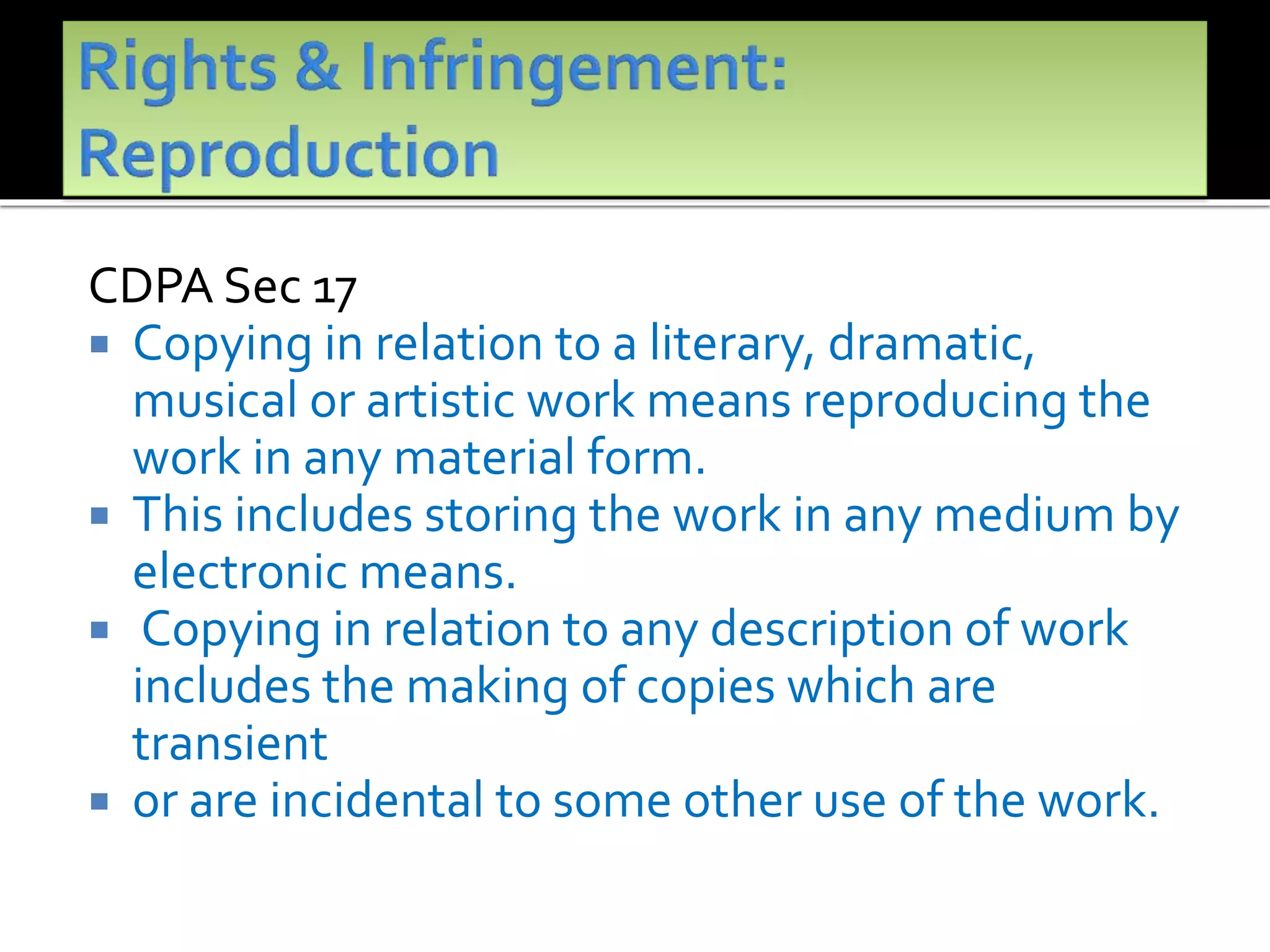 CDPA Sec 17
 Copying in relation to a literary, dramatic,
musical or artistic work means reproducing the
work in any material form.
 This includes storing the work in any medium by
electronic means.
 Copying in relation to any description of work
includes the making of copies which are
transient
 or are incidental to some other use of the work.
 