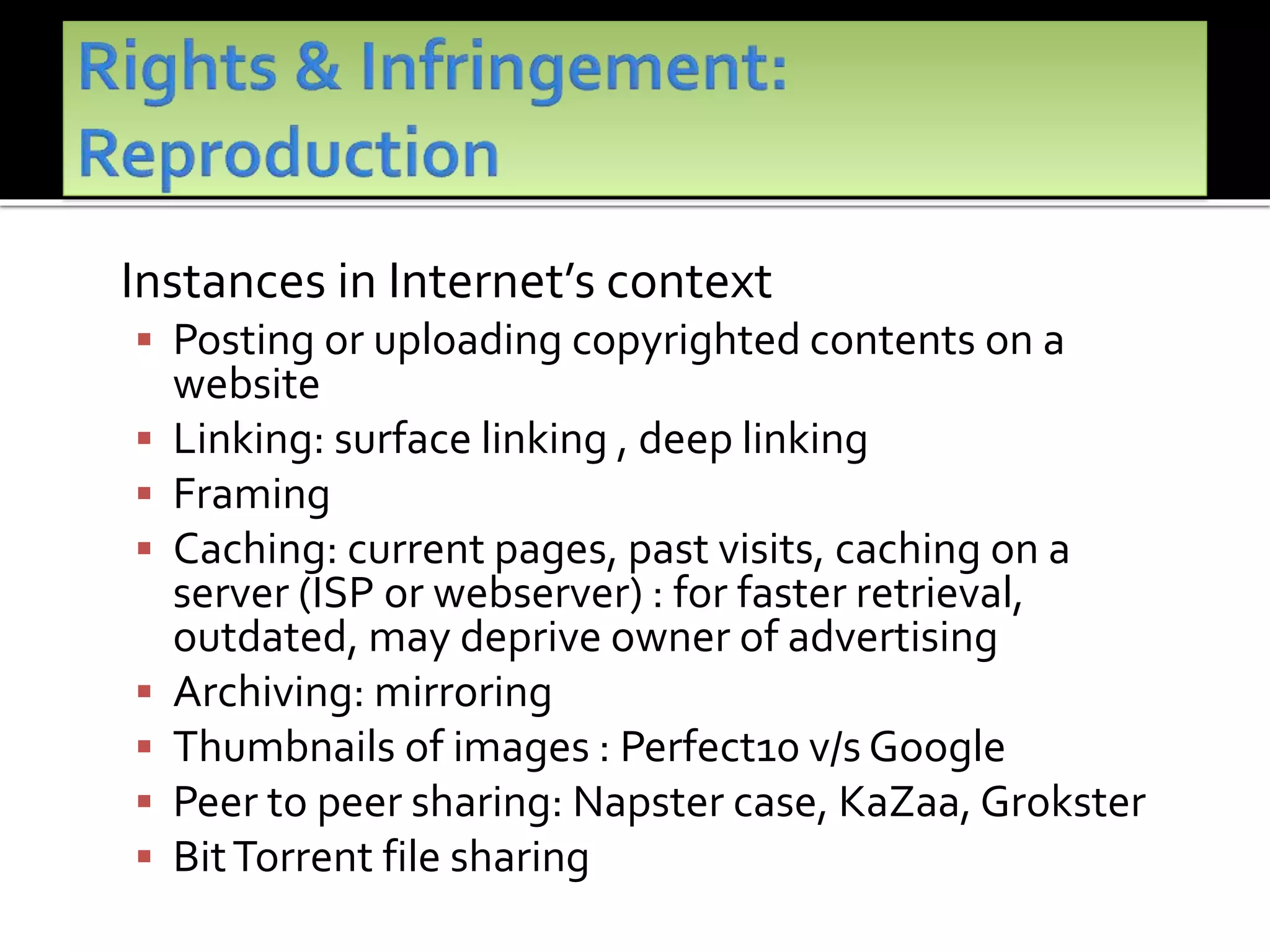 Instances in Internet’s context
 Posting or uploading copyrighted contents on a
website
 Linking: surface linking , deep linking
 Framing
 Caching: current pages, past visits, caching on a
server (ISP or webserver) : for faster retrieval,
outdated, may deprive owner of advertising
 Archiving: mirroring
 Thumbnails of images : Perfect10 v/s Google
 Peer to peer sharing: Napster case, KaZaa, Grokster
 BitTorrent file sharing
 