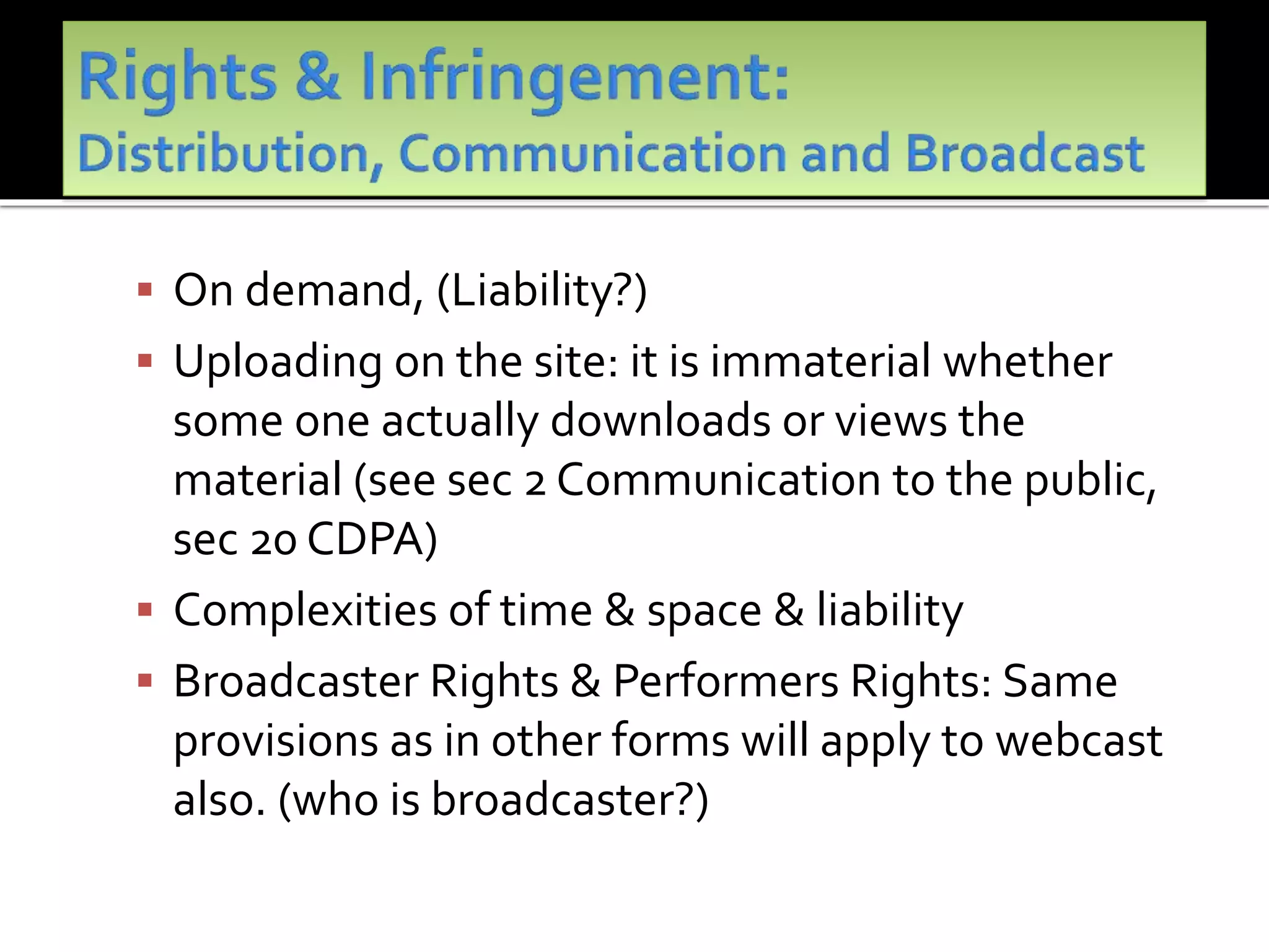  On demand, (Liability?)
 Uploading on the site: it is immaterial whether
some one actually downloads or views the
material (see sec 2 Communication to the public,
sec 20 CDPA)
 Complexities of time & space & liability
 Broadcaster Rights & Performers Rights: Same
provisions as in other forms will apply to webcast
also. (who is broadcaster?)
 
